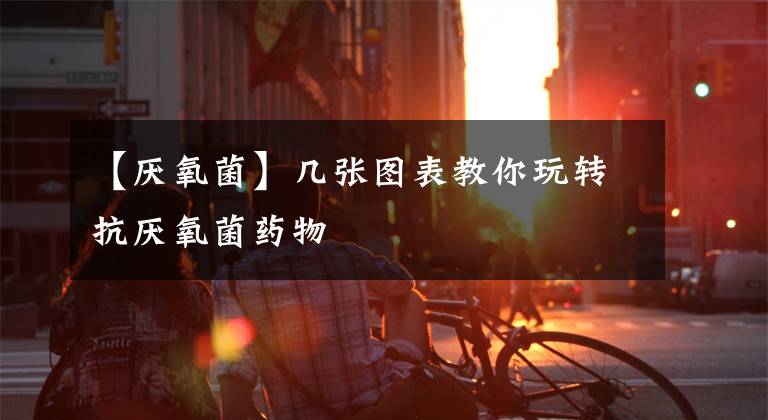 【厌氧菌】几张图表教你玩转抗厌氧菌药物