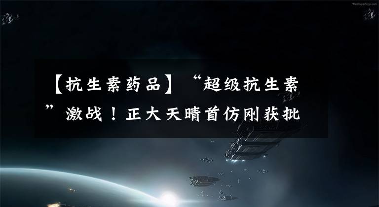 【抗生素药品】“超级抗生素”激战!正大天晴首仿刚获批,奥赛康也来了