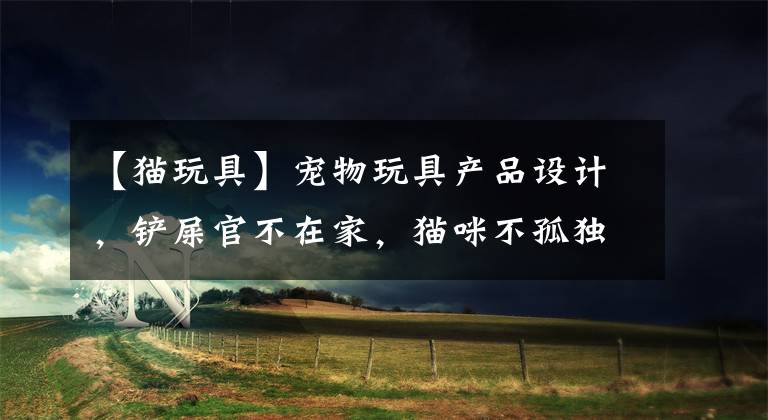 【猫玩具】宠物玩具产品设计,铲屎官不在家,猫咪不孤独