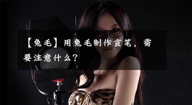 【兔毛】用兔毛制作宣笔,需要注意什么?