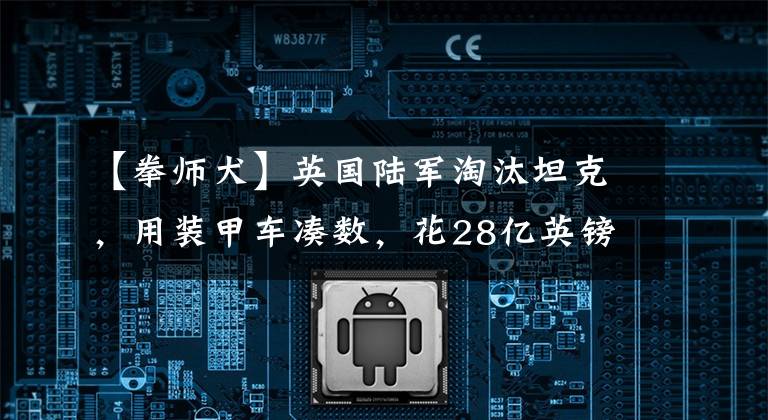 【拳师犬】英国陆军淘汰坦克，用装甲车凑数，花28亿英镑买500辆“拳师犬”