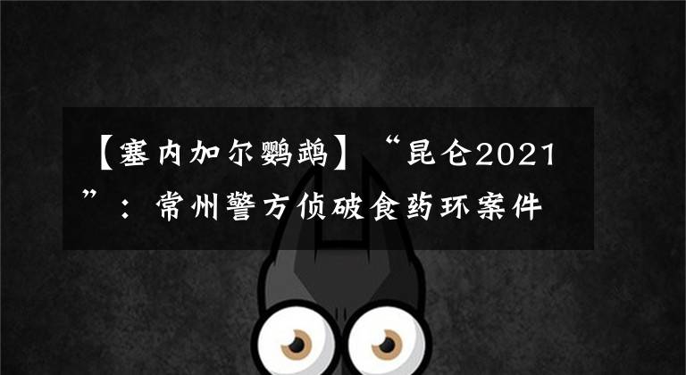 【塞内加尔鹦鹉】“昆仑2021”:常州警方侦破食药环案件200余起