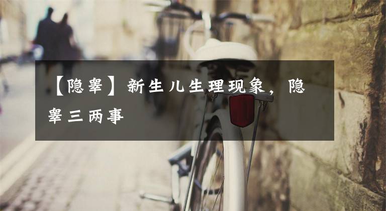 【隐睾】新生儿生理现象,隐睾三两事