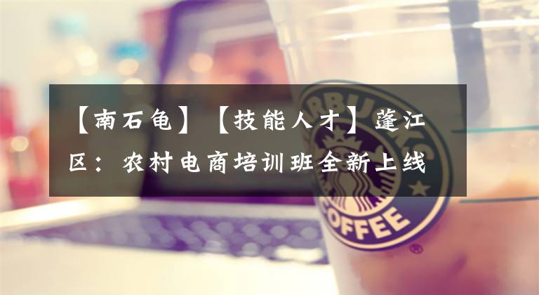 【南石龟】【技能人才】蓬江区:农村电商培训班全新上线,以产业化发展思路助力乡村振兴
