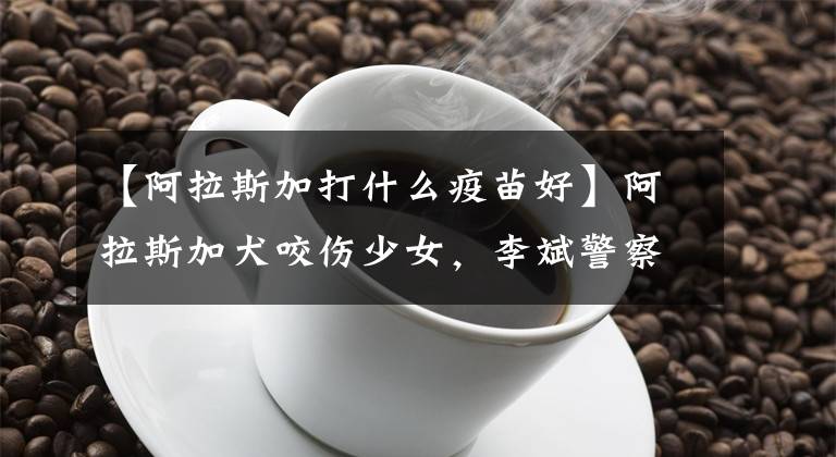 【阿拉斯加打什么疫苗好】阿拉斯加犬咬伤少女,李斌警察:将作为金养犬依法处置。