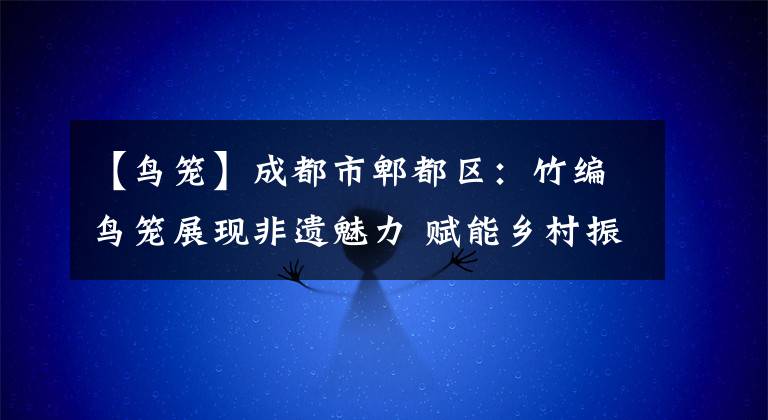 【鸟笼】成都市郫都区:竹编鸟笼展现非遗魅力 赋能乡村振兴