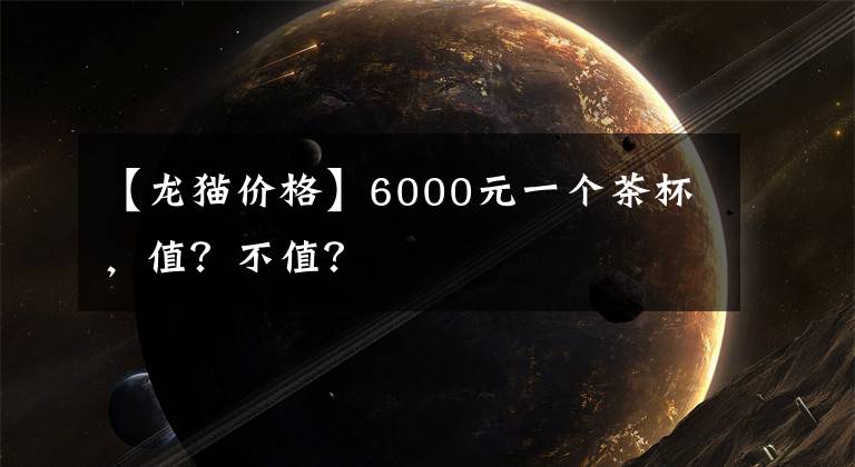 【龙猫价格】6000元一个茶杯，值？不值？