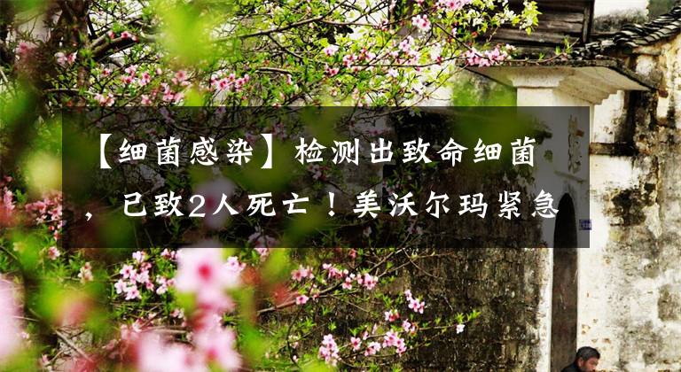 【细菌感染】检测出致命细菌,已致2人死亡!美沃尔玛紧急召回