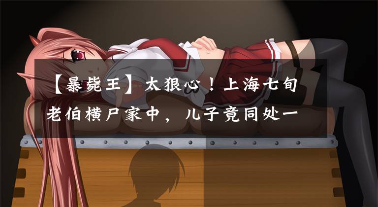 【暴毙王】太狠心！上海七旬老伯横尸家中，儿子竟同处一室整整5天，还拿走父亲的手机…