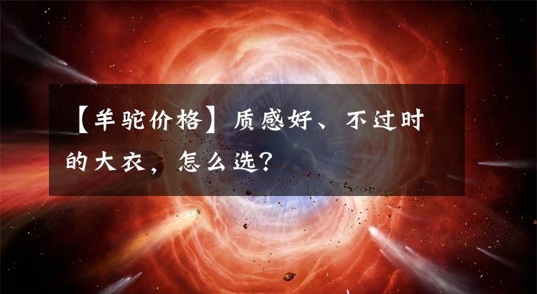 【羊驼价格】质感好、不过时的大衣,怎么选?
