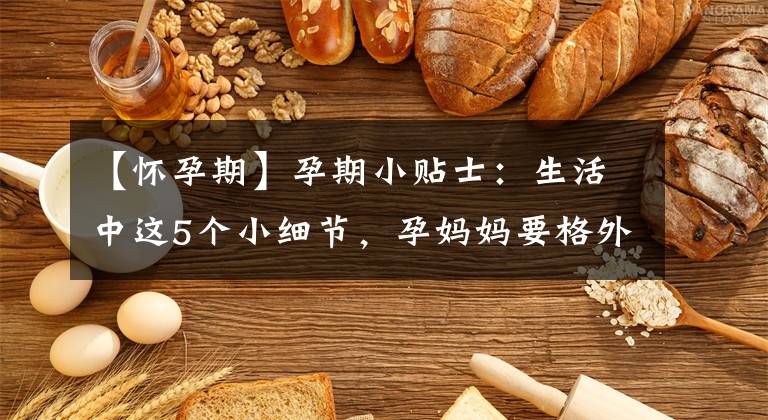 【怀孕期】孕期小贴士:生活中这5个小细节,孕妈妈要格外注意,不可忽略