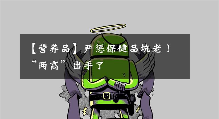 【营养品】严惩保健品坑老!“两高”出手了