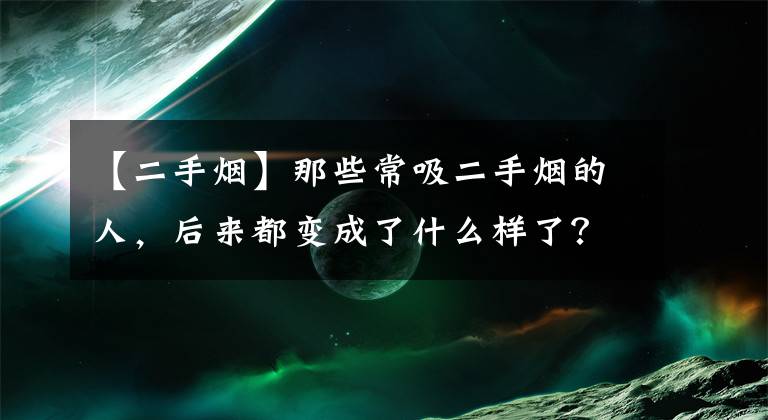 【二手烟】那些常吸二手烟的人,后来都变成了什么样了?