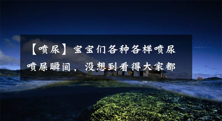 【喷尿】宝宝们各种各样喷尿喷屎瞬间，没想到看得大家都惊呆了！