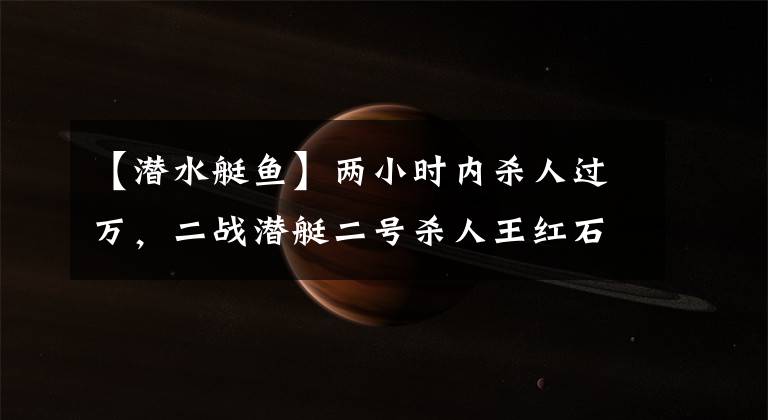 【潜水艇鱼】两小时内杀人过万，二战潜艇二号杀人王红石鱼号