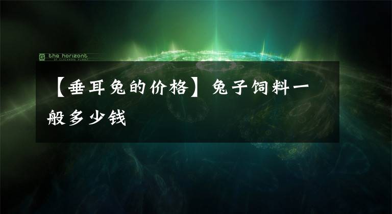【垂耳兔的价格】兔子饲料一般多少钱