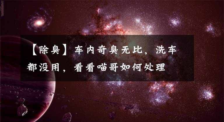 【除臭】车内奇臭无比,洗车都没用,看看喵哥如何处理