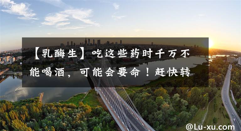 【乳酶生】吃这些药时千万不能喝酒，可能会要命！赶快转给亲友！