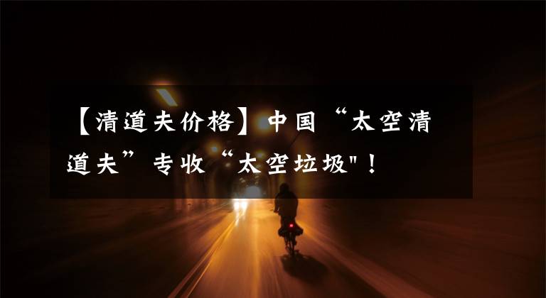 【清道夫价格】中国“太空清道夫”专收“太空垃圾"!美国星链想试试?可以帮忙