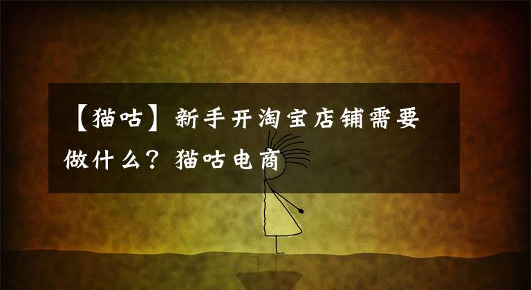 【猫咕】新手开淘宝店铺需要做什么?猫咕电商