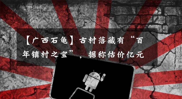 【广西石龟】古村落藏有“百年镇村之宝”，据称估价亿元，曾焚烧三天三夜不变