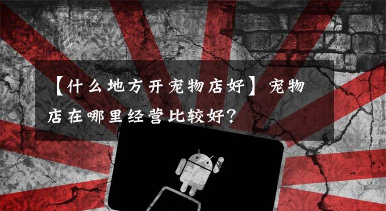 【什么地方开宠物店好】宠物店在哪里经营比较好?