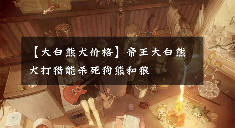 【大白熊犬价格】帝王大白熊犬打猎能杀死狗熊和狼