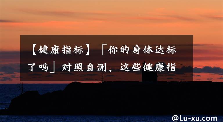 【健康指标】「你的身体达标了吗」对照自测，这些健康指标你都了解、达标吗？