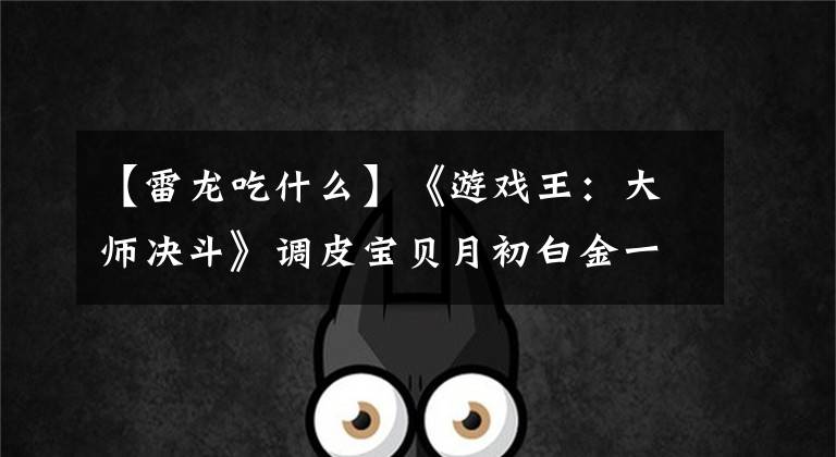 【雷龙吃什么】《游戏王：大师决斗》调皮宝贝月初白金一 分享下个人的心得体会