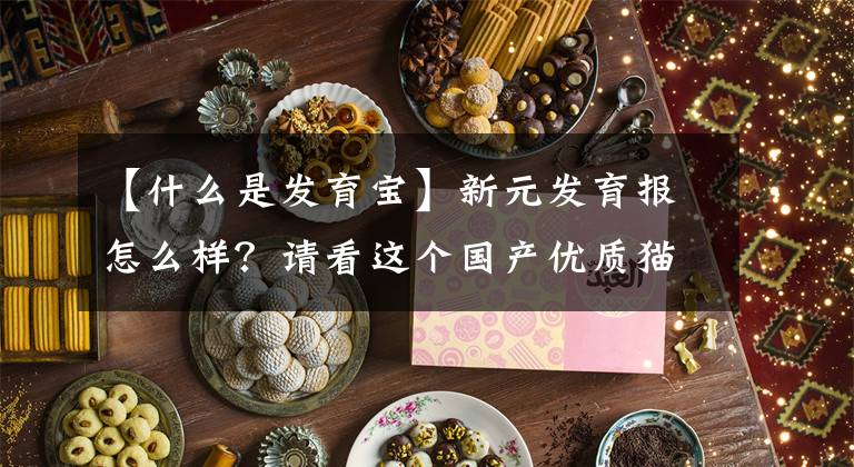 【什么是发育宝】新元发育报怎么样?请看这个国产优质猫粮推荐。