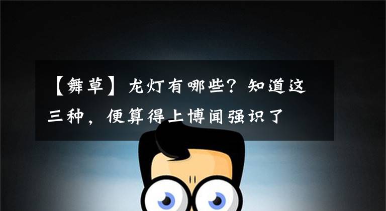 【舞草】龙灯有哪些？知道这三种，便算得上博闻强识了