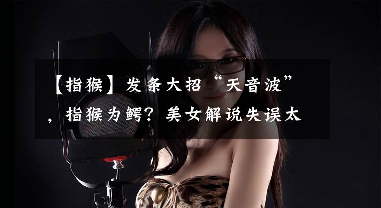 【指猴】发条大招“天音波”，指猴为鳄？美女解说失误太多遭爆破：闭嘴吧