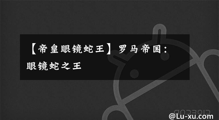 【帝皇眼镜蛇王】罗马帝国:眼镜蛇之王