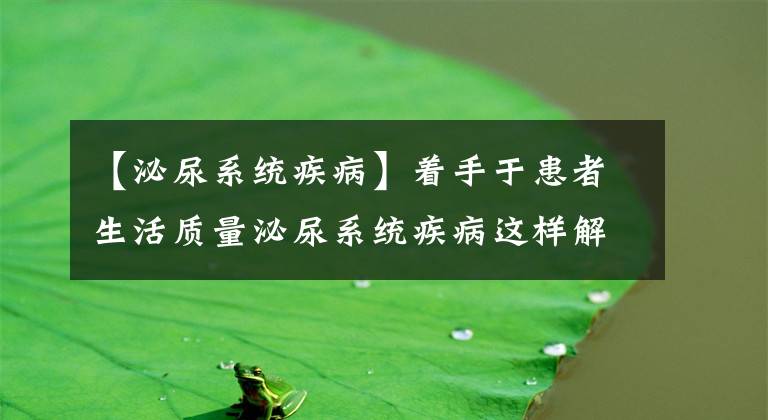 【泌尿系统疾病】着手于患者生活质量泌尿系统疾病这样解决