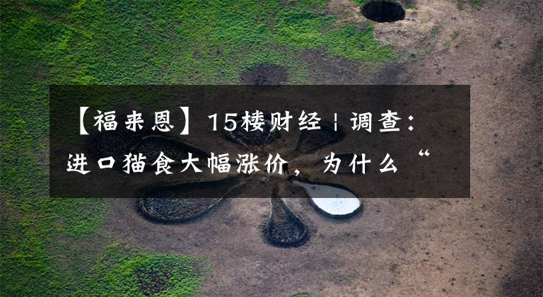 【福来恩】15楼财经 | 调查：进口猫食大幅涨价，为什么“铲屎官”们依然不考虑国产粮？