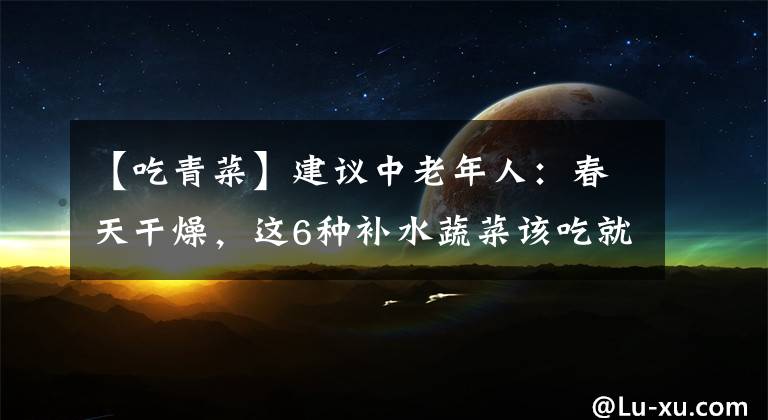 【吃青菜】建议中老年人：春天干燥，这6种补水蔬菜该吃就吃，千万别心疼钱