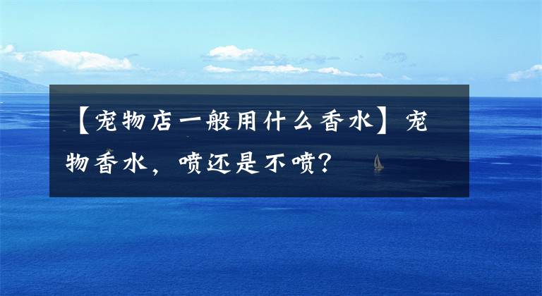 【宠物店一般用什么香水】宠物香水,喷还是不喷?