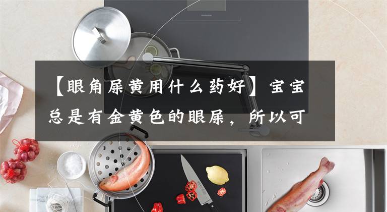 【眼角屎黄用什么药好】宝宝总是有金黄色的眼屎，所以可以这样做！爸爸妈妈应该明白。