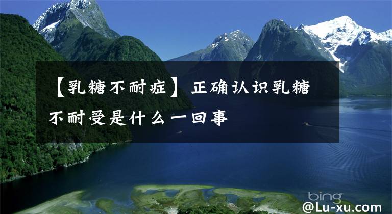 【乳糖不耐症】正确认识乳糖不耐受是什么一回事