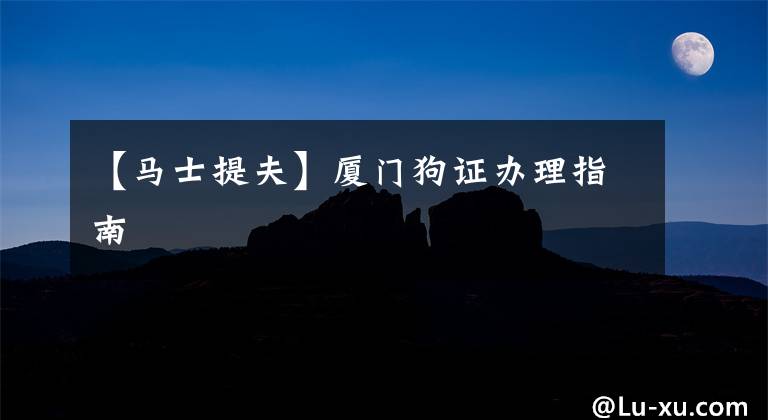 【马士提夫】厦门狗证办理指南