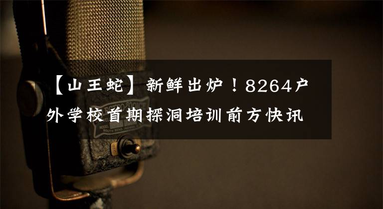 【山王蛇】新鲜出炉!8264户外学校首期探洞培训前方快讯!