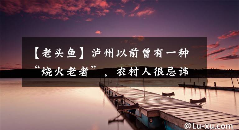 【老头鱼】泸州以前曾有一种“烧火老者”,农村人很忌讳,如今却难寻踪迹