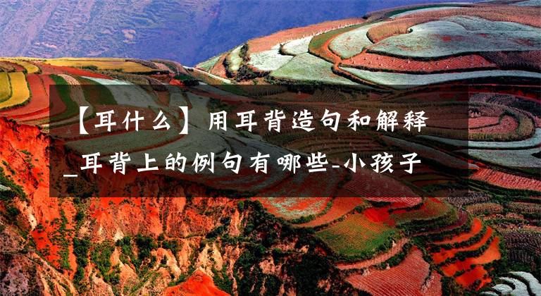 【耳什么】用耳背造句和解释_耳背上的例句有哪些-小孩子读一读吧