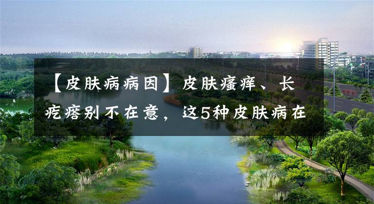 【皮肤病病因】皮肤瘙痒、长疙瘩别不在意，这5种皮肤病在“兴风作浪”