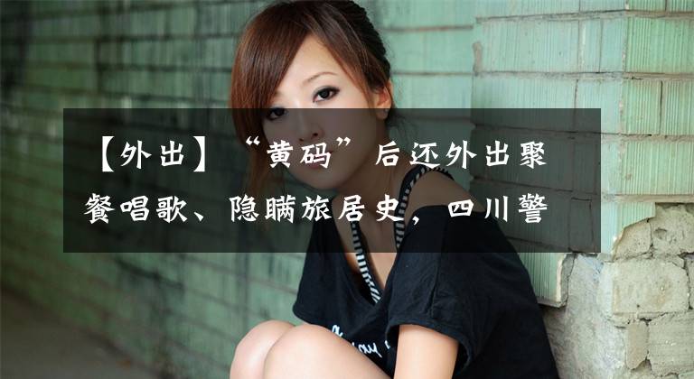 【外出】“黄码”后还外出聚餐唱歌、隐瞒旅居史,四川警方:行拘十日
