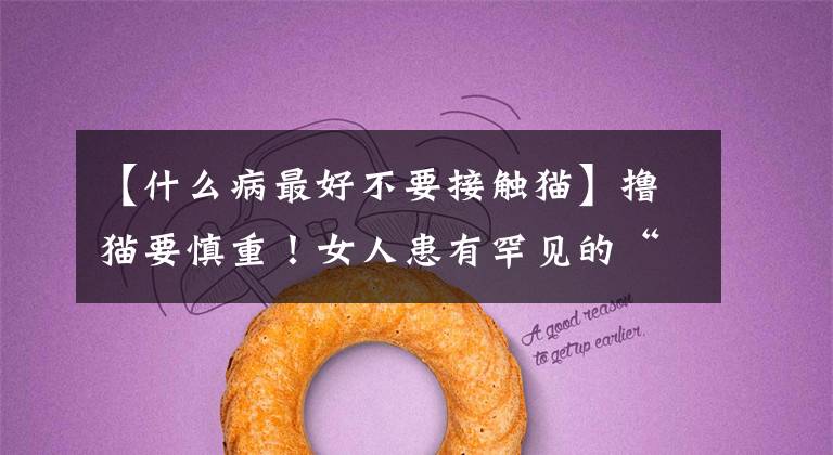 【什么病最好不要接触猫】撸猫要慎重！女人患有罕见的“猫抓病”