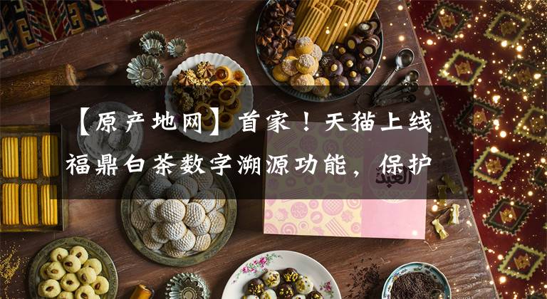 【原产地网】首家！天猫上线福鼎白茶数字溯源功能，保护正宗原产地