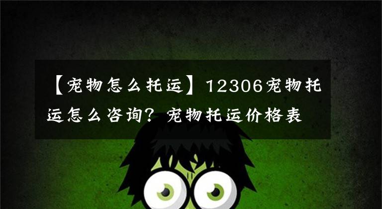 【宠物怎么托运】12306宠物托运怎么咨询？宠物托运价格表，火车上怎么托运宠物？