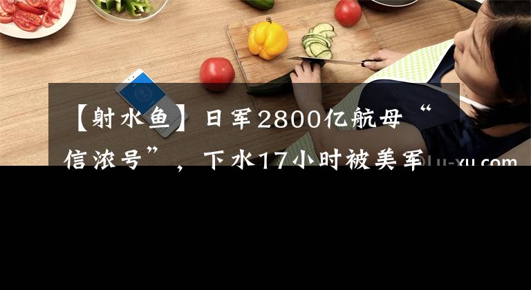 【射水鱼】日军2800亿航母“信浓号”，下水17小时被美军潜艇击沉，沦为笑柄