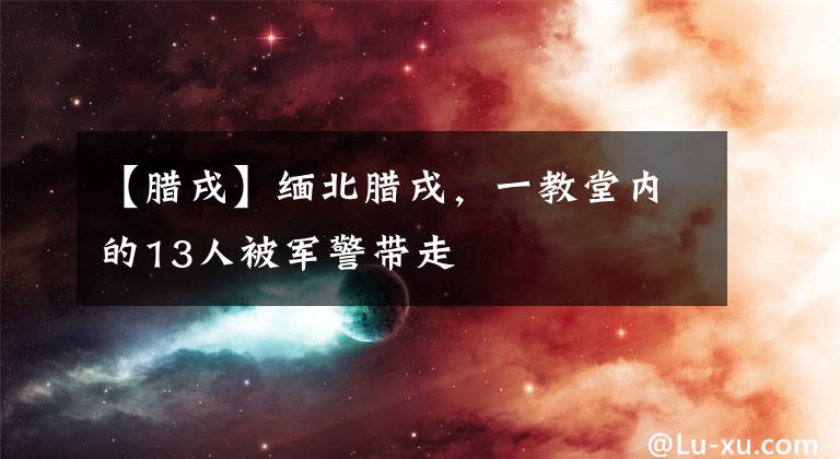 【腊戌】缅北腊戌，一教堂内的13人被军警带走
